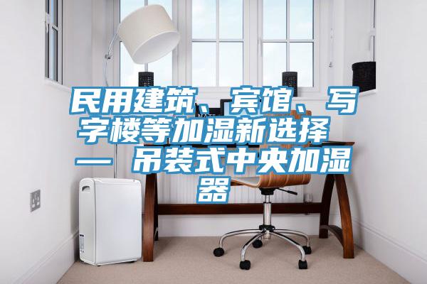 民用建筑、賓館、寫字樓等加濕新選擇 — 吊裝式中央加濕器