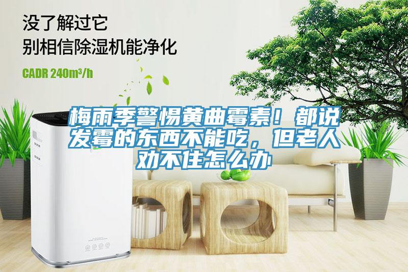 梅雨季警惕黃曲霉素！都說發(fā)霉的東西不能吃，但老人勸不住怎么辦