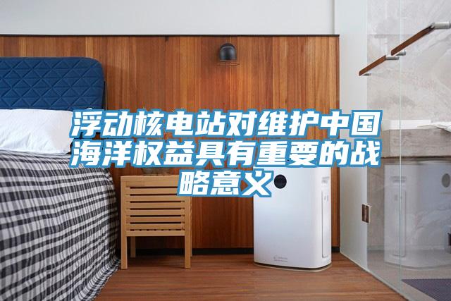 浮動(dòng)核電站對(duì)維護(hù)中國(guó)海洋權(quán)益具有重要的戰(zhàn)略意義