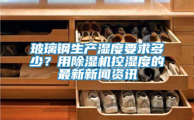 玻璃鋼生產(chǎn)濕度要求多少？用除濕機(jī)控濕度的最新新聞資訊