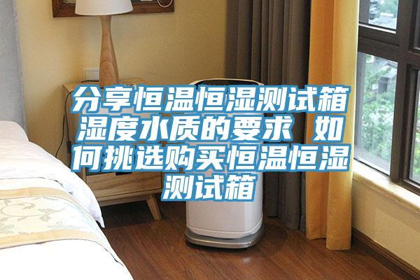 分享恒溫恒濕測(cè)試箱濕度水質(zhì)的要求 如何挑選購買恒溫恒濕測(cè)試箱