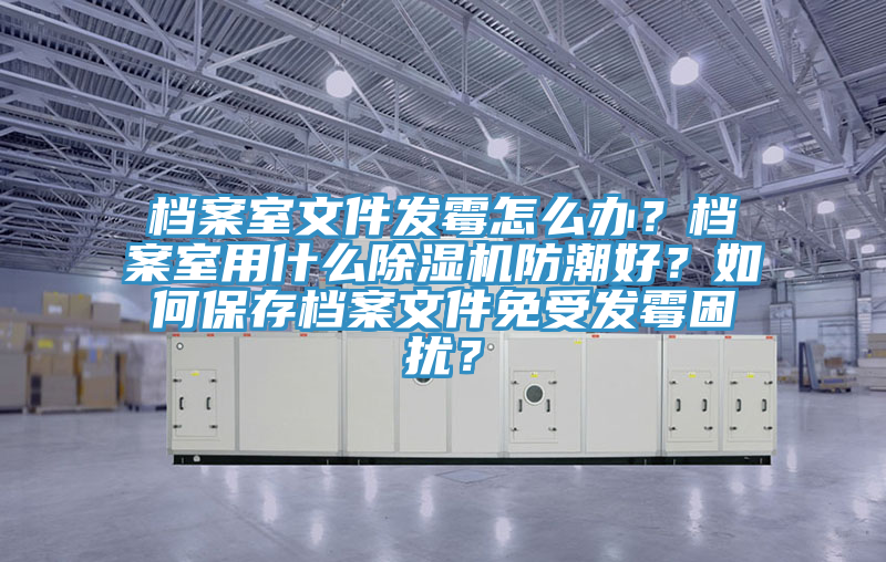 檔案室文件發(fā)霉怎么辦？檔案室用什么除濕機防潮好？如何保存檔案文件免受發(fā)霉困擾？
