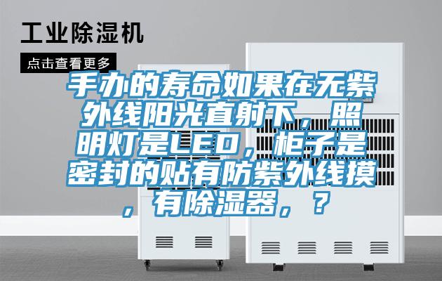 手辦的壽命如果在無紫外線陽光直射下，照明燈是LED，柜子是密封的貼有防紫外線摸，有除濕器，？