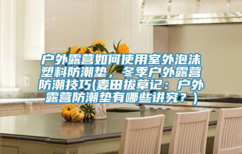 戶外露營如何使用室外泡沫塑料防潮墊，冬季戶外露營防潮技巧(麥田拔草記：戶外露營防潮墊有哪些講究？)