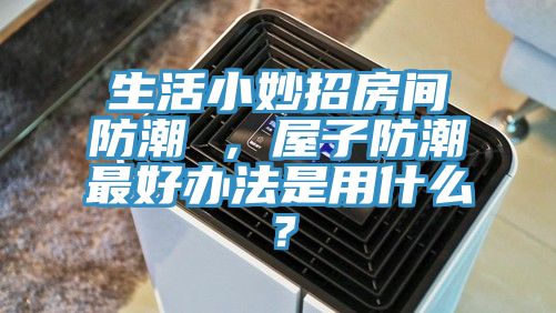 生活小妙招房間防潮 ，屋子防潮最好辦法是用什么？