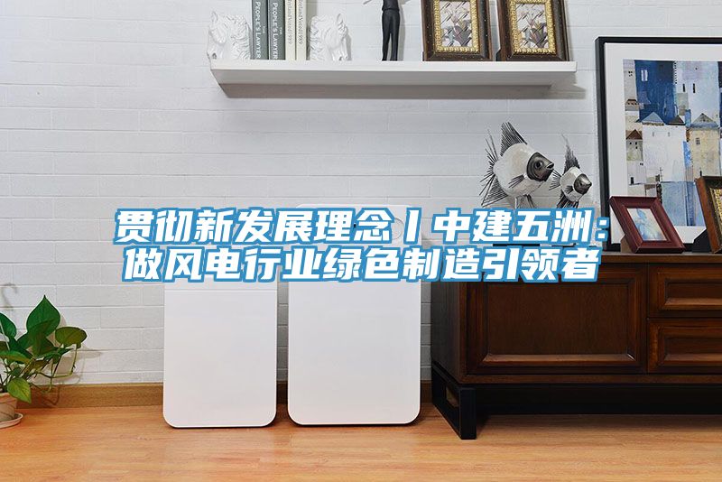 貫徹新發(fā)展理念丨中建五洲：做風電行業(yè)綠色制造引領者